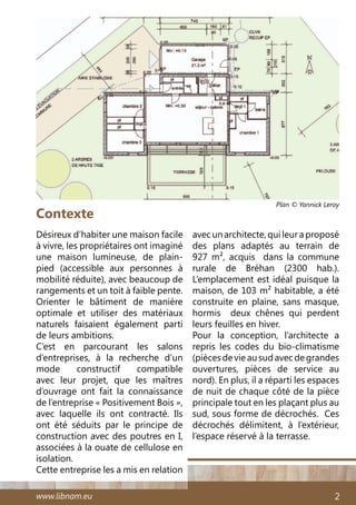 www.libnam.eu 2
Contexte
Désireux d’habiter une maison facile
à vivre, les propriétaires ont imaginé
une maison lumineuse, de plain-
pied (accessible aux personnes à
mobilité réduite), avec beaucoup de
rangements et un toit à faible pente.
Orienter le bâtiment de manière
optimale et utiliser des matériaux
naturels faisaient également parti
de leurs ambitions.
C’est en parcourant les salons
d’entreprises, à la recherche d’un
mode constructif compatible
avec leur projet, que les maîtres
d’ouvrage ont fait la connaissance
de l’entreprise « Positivement Bois »,
avec laquelle ils ont contracté. Ils
ont été séduits par le principe de
construction avec des poutres en I,
associées à la ouate de cellulose en
isolation.
Cette entreprise les a mis en relation
avec un architecte, qui leur a proposé
des plans adaptés au terrain de
927 m², acquis dans la commune
rurale de Bréhan (2300 hab.).
L’emplacement est idéal puisque la
maison, de 103 m² habitable, a été
construite en plaine, sans masque,
hormis deux chênes qui perdent
leurs feuilles en hiver.
Pour la conception, l’architecte a
repris les codes du bio-climatisme
(piècesdevieausudavecdegrandes
ouvertures, pièces de service au
nord). En plus, il a réparti les espaces
de nuit de chaque côté de la pièce
principale tout en les plaçant plus au
sud, sous forme de décrochés. Ces
décrochés délimitent, à l’extérieur,
l’espace réservé à la terrasse.
Plan © Yannick Leroy
 