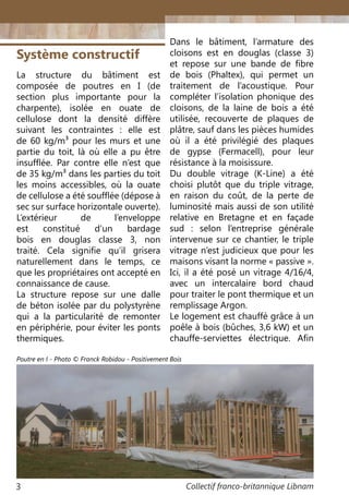 Collectif franco-britannique Libnam3
Système constructif
La structure du bâtiment est
composée de poutres en I (de
section plus importante pour la
charpente), isolée en ouate de
cellulose dont la densité diffère
suivant les contraintes : elle est
de 60 kg/m3 pour les murs et une
partie du toit, là où elle a pu être
insufflée. Par contre elle n’est que
de 35 kg/m3 dans les parties du toit
les moins accessibles, où la ouate
de cellulose a été soufflée (dépose à
sec sur surface horizontale ouverte).
L’extérieur de l’enveloppe
est constitué d’un bardage
bois en douglas classe 3, non
traité. Cela signifie qu’il grisera
naturellement dans le temps, ce
que les propriétaires ont accepté en
connaissance de cause.
La structure repose sur une dalle
de béton isolée par du polystyrène
qui a la particularité de remonter
en périphérie, pour éviter les ponts
thermiques.
Dans le bâtiment, l’armature des
cloisons est en douglas (classe 3)
et repose sur une bande de fibre
de bois (Phaltex), qui permet un
traitement de l’acoustique. Pour
compléter l’isolation phonique des
cloisons, de la laine de bois a été
utilisée, recouverte de plaques de
plâtre, sauf dans les pièces humides
où il a été privilégié des plaques
de gypse (Fermacell), pour leur
résistance à la moisissure.
Du double vitrage (K-Line) a été
choisi plutôt que du triple vitrage,
en raison du coût, de la perte de
luminosité mais aussi de son utilité
relative en Bretagne et en façade
sud  : selon l’entreprise générale
intervenue sur ce chantier, le triple
vitrage n’est judicieux que pour les
maisons visant la norme « passive ».
Ici, il a été posé un vitrage 4/16/4,
avec un intercalaire bord chaud
pour traiter le pont thermique et un
remplissage Argon.
Le logement est chauffé grâce à un
poêle à bois (bûches, 3,6 kW) et un
chauffe-serviettes électrique. Afin
Poutre en I - Photo © Franck Robidou - Positivement Bois
 