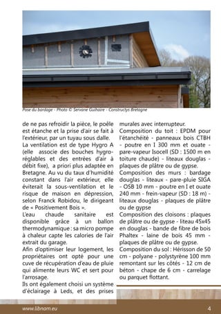 www.libnam.eu 4
de ne pas refroidir la pièce, le poêle
est étanche et la prise d’air se fait à
l’extérieur, par un tuyau sous dalle.
La ventilation est de type Hygro A
(elle   associe des bouches hygro-
réglables et des entrées d’air à
débit fixe), a priori plus adaptée en
Bretagne. Au vu du taux d’humidité
constant dans l’air extérieur, elle
éviterait la sous-ventilation et le
risque de maison en dépression,
selon Franck Robidou, le dirigeant
de « Positivement Bois ».
L’eau chaude sanitaire est
disponible grâce à un ballon
thermodynamique : sa micro pompe
à chaleur capte les calories de l’air
extrait du garage.
Afin d’optimiser leur logement, les
propriétaires ont opté pour une
cuve de récupération d’eau de pluie
qui alimente leurs WC et sert pour
l’arrosage.
Ils ont également choisi un système
d’éclairage à Leds, et des prises
murales avec interrupteur.
Composition du toit  : EPDM pour
l’étanchéité - panneaux bois CTBH
- poutre en I 300 mm et ouate -
pare-vapeur Isocell (SD : 1500 m en
toiture chaude) - liteaux douglas -
plaques de plâtre ou de gypse.
Composition des murs  : bardage
douglas - liteaux - pare-pluie SIGA
- OSB 10 mm - poutre en I et ouate
240 mm - frein-vapeur (SD : 18 m) -
liteaux douglas - plaques de plâtre
ou de gypse
Composition des cloisons : plaques
de plâtre ou de gypse - liteau 45x45
en douglas - bande de fibre de bois
Phaltex - laine de bois 45 mm -
plaques de plâtre ou de gypse.
Composition du sol : Hérisson de 50
cm - polyane - polystyrène 100 mm
remontant sur les côtés - 12 cm de
béton - chape de 6 cm - carrelage
ou parquet flottant.
Pose du bardage - Photo © Servane Guihaire - Constructys Bretagne
 