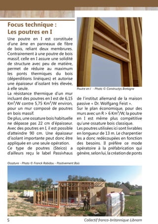 Collectif franco-britannique Libnam5
Focus technique :
Les poutres en I
Une poutre en I est constituée
d’une âme en panneaux de fibre
de bois, reliant deux membrures.
Contrairement à une poutre de bois
massif, celle en I assure une solidité
de structure avec peu de matière,
permet de réduire au maximum
les ponts thermiques du bois
(déperditions linéiques) et autorise
une épaisseur d’isolant très élevée,
à elle seule.
La résistance thermique d’un mur
incluant des poutres en I est de 6,15
Km²/W contre 5,75 Km²/W environ,
pour un mur composé de poutres
en bois massif.
De plus, une ossature bois habituelle
ne dépasse pas 22 cm d’épaisseur.
Avec des poutres en I, il est possible
d’atteindre 90 cm. Une épaisseur
d’isolant importante peut donc être
appliquée en une seule opération.
Ce type de poutres (Steico) a
d’ailleurs reçu le label Passivhaus
de l’institut allemand de la maison
passive « Dr. Wolfgang Feist ».
Sur le plan économique, pour des
murs avec un R > 6 Km²/W, la poutre
en I est même plus compétitive
qu’une ossature bois classique.
Les poutres utilisées ici sont livrables
en longueur de 13 m. Le charpentier
les a donc redécoupées en fonction
des besoins. Il préfère ce mode
opératoire à la préfabrication qui
génère, selon lui, la création de ponts
Poutre en I - Photo © Constructys Bretagne
Ossature - Photo © Franck Robidou - Positivement Bois
 