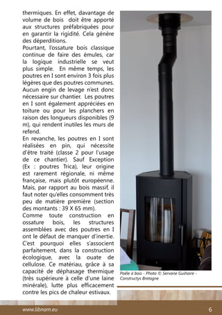 www.libnam.eu 6
thermiques. En effet, davantage de
volume de bois doit être apporté
aux structures préfabriquées pour
en garantir la rigidité. Cela génère
des déperditions.
Pourtant, l’ossature bois classique
continue de faire des émules, car
la logique industrielle se veut
plus simple. En même temps, les
poutres en I sont environ 3 fois plus
légères que des poutres communes.
Aucun engin de levage n’est donc
nécessaire sur chantier. Les poutres
en I sont également appréciées en
toiture ou pour les planchers en
raison des longueurs disponibles (9
m), qui rendent inutiles les murs de
refend.
En revanche, les poutres en I sont
réalisées en pin, qui nécessite
d’être traité (classe 2 pour l’usage
de ce chantier). Sauf Exception
(Ex  : poutres Trica), leur origine
est rarement régionale, ni même
française, mais plutôt européenne.
Mais, par rapport au bois massif, il
faut noter qu’elles consomment très
peu de matière première (section
des montants : 39 X 65 mm).
Comme toute construction en
ossature bois, les structures
assemblées avec des poutres en I
ont le défaut de manquer d’inertie.
C’est pourquoi elles s’associent
parfaitement, dans la construction
écologique, avec la ouate de
cellulose. Ce matériau, grâce à sa
capacité de déphasage thermique
(très supérieure à celle d’une laine
minérale), lutte plus efficacement
contre les pics de chaleur estivaux.
Poêle à bois - Photo © Servane Guihaire -
Constructys Bretagne
 