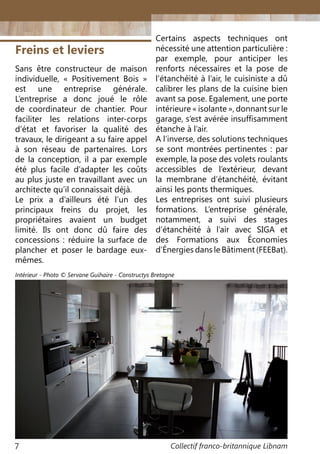 Collectif franco-britannique Libnam7
Freins et leviers
Sans être constructeur de maison
individuelle, «  Positivement Bois  »
est une entreprise générale.
L’entreprise a donc joué le rôle
de coordinateur de chantier. Pour
faciliter les relations inter-corps
d’état et favoriser la qualité des
travaux, le dirigeant a su faire appel
à son réseau de partenaires. Lors
de la conception, il a par exemple
été plus facile d’adapter les coûts
au plus juste en travaillant avec un
architecte qu’il connaissait déjà.
Le prix a d’ailleurs été l’un des
principaux freins du projet, les
propriétaires avaient un budget
limité. Ils ont donc dû faire des
concessions : réduire la surface de
plancher et poser le bardage eux-
mêmes.
Certains aspects techniques ont
nécessité une attention particulière :
par exemple, pour anticiper les
renforts nécessaires et la pose de
l’étanchéité à l’air, le cuisiniste a dû
calibrer les plans de la cuisine bien
avant sa pose. Egalement, une porte
intérieure « isolante », donnant sur le
garage, s’est avérée insuffisamment
étanche à l’air.
A l’inverse, des solutions techniques
se sont montrées pertinentes : par
exemple, la pose des volets roulants
accessibles de l’extérieur, devant
la membrane d’étanchéité, évitant
ainsi les ponts thermiques.
Les entreprises ont suivi plusieurs
formations. L’entreprise générale,
notamment, a suivi des stages
d’étanchéité à l’air avec SIGA et
des Formations aux Économies
d’Énergies dans le Bâtiment (FEEBat).
Intérieur - Photo © Servane Guihaire - Constructys Bretagne
 