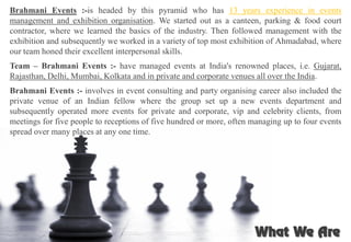 Brahmani Events :-is headed by this pyramid who has 13 years experience in events
management and exhibition organisation. We started out as a canteen, parking & food court
contractor, where we learned the basics of the industry. Then followed management with the
exhibition and subsequently we worked in a variety of top most exhibition of Ahmadabad, where
our team honed their excellent interpersonal skills.
Team – Brahmani Events :- have managed events at India's renowned places, i.e. Gujarat,
Rajasthan, Delhi, Mumbai, Kolkata and in private and corporate venues all over the India.
Brahmani Events :- involves in event consulting and party organising career also included the
private venue of an Indian fellow where the group set up a new events department and
subsequently operated more events for private and corporate, vip and celebrity clients, from
meetings for five people to receptions of five hundred or more, often managing up to four events
spread over many places at any one time.
 