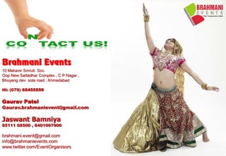 Brahmani Events
10 Mahavir Smruti Soc.
Oop New Sattadhar Complex , C P Nagar ,
Bhuyang dev sola road , Ahmedabad
Hi: (079) 65455559
Gaurav Patel
Gaurav.brahmanievent@gmail.com
Jaswant Bamniya
85111 08500 , 8401007900
brahmani.event@gmail.com
info@brahmanievents.com
www.twitter.com/EventOrganisors
 