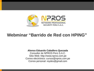 Webminar “Barrido de Red con HPING”


         Alonso Eduardo Caballero Quezada
            Consultor de NPROS Perú S.A.C.
           Sitio Web: http://www.npros.com.pe
        Correo electrónico: cursos@npros.com.pe
          Correo personal: reydes@gmail.com
 