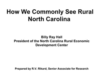 How We Commonly See Rural North Carolina   Billy Ray Hall President of the North Carolina Rural Economic Development Center Prepared by R.V. Rikard, Senior Associate for Research 