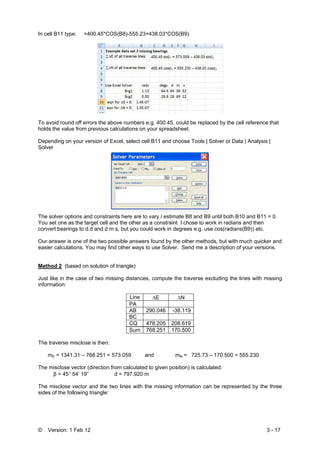 © Version: 1 Feb 12 3 - 17
In cell B11 type: =400.45*COS(B8)-555.23+438.03*COS(B9)
To avoid round off errors the above numbers e.g. 400.45, could be replaced by the cell reference that
holds the value from previous calculations on your spreadsheet.
Depending on your version of Excel, select cell B11 and choose Tools | Solver or Data | Analysis |
Solver
The solver options and constraints here are to vary / estimate B8 and B9 until both B10 and B11 = 0.
You set one as the target cell and the other as a constraint. I chose to work in radians and then
convert bearings to d.d and d m s, but you could work in degrees e.g. use cos(radians(B9)) etc.
Our answer is one of the two possible answers found by the other methods, but with much quicker and
easier calculations. You may find other ways to use Solver. Send me a description of your versions.
Method 2 (based on solution of triangle)
Just like in the case of two missing distances, compute the traverse excluding the lines with missing
information:
Line ΔE ΔN
PA
AB 290.046 -38.119
BC
CQ 478.205 208.619
Sum 768.251 170.500
The traverse misclose is then:
mE = 1341.31 – 768.251 = 573.059 and mN = 725.73 – 170.500 = 555.230
The misclose vector (direction from calculated to given position) is calculated:
β = 45° 54’ 19” d = 797.920 m
The misclose vector and the two lines with the missing information can be represented by the three
sides of the following triangle:
 