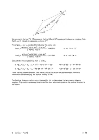 © Version: 1 Feb 12 3 - 18
XY represents the line PA, YZ represents the line BC and XZ represents the traverse misclose. Note
that Y and Y’ indicate two possible positions of Y.
The angles α1 and α2 can be obtained using the cosine rule:
0.946972
400.45797.922
(438.03)(797.92)(400.45)
cos
222
1 =
⋅⋅
−+
=α α1 = ± 18° 44’ 33”
0.955882
438.03797.922
(400.45)(797.92)(438.03)
cos
222
2 =
⋅⋅
−+
=α α2 = ± 17° 04’ 57”
Calculate the missing bearings from α1 and α2:
β1 = βPA = βXY = βXZ ± α1 = 45° 54’ 19” ± 18° 44’ 33” = 64° 38’ 52” or 27° 09’ 46”
β2 = βBC = βYZ = βXZ m α2 = 45° 54’ 19” m 17° 04’ 57” = 28° 49’ 22” or 62° 59’ 16”
There are two possible answers. The actual (unique) value can only be obtained if additional
information is available (e.g. the approx. bearing of PA).
The Cardinal direction method cannot be used for this problem since the two missing data are
bearings. The rotation necessary to set one of the lines with missing data to the cardinal direction is
not known.
 