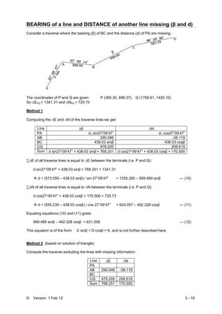 © Version: 1 Feb 12 3 - 19
BEARING of a line and DISTANCE of another line missing (β and d)
Consider a traverse where the bearing (β) of BC and the distance (d) of PA are missing:
The coordinates of P and Q are given: P (365.30, 699.37), Q (1706.61, 1425.10)
So ΔEPQ = 1341.31 and ΔNPQ = 725.73
Method 1
Computing the ΔE and ΔN of the traverse lines we get:
Line ΔE ΔN
PA d1 sin27°09’47” d1 cos27°09’47”
AB 290.046 -38.119
BC 438.03 sinβ 438.03 cosβ
CQ 478.205 208.619
Sum d sin27°09’47” + 438.03 sinβ + 768.251 d cos27°09’47” + 438.03 cosβ + 170.500
∑ΔE of all traverse lines is equal to ΔE between the terminals (i.e. P and Q):
d sin27°09’47” + 438.03 sinβ + 768.251 = 1341.31
d = (573.059 – 438.03 sinβ) / sin 27°09’47” = 1255.265 – 959.489 sinβ --- (10)
∑ΔN of all traverse lines is equal to ΔN between the terminals (i.e. P and Q):
d cos27°09’47” + 438.03 cosβ + 170.500 = 725.73
d = (555.230 – 438.03 cosβ) / cos 27°09’47” = 624.057 – 492.328 cosβ --- (11)
Equating equations (10) and (11) gives:
959.489 sinβ – 492.328 cosβ = 631.208 --- (12)
This equation is of the form: C sinβ + D cosβ = K, and is not further described here.
Method 2 (based on solution of triangle)
Compute the traverse excluding the lines with missing information:
Line ΔE ΔN
PA
AB 290.046 -38.119
BC
CQ 478.205 208.619
Sum 768.251 170.500
 