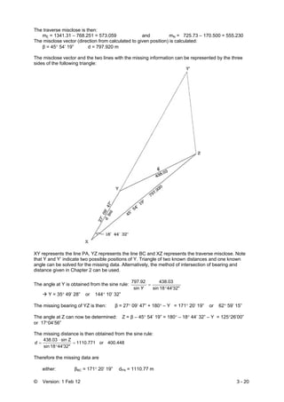 © Version: 1 Feb 12 3 - 20
The traverse misclose is then:
mE = 1341.31 – 768.251 = 573.059 and mN = 725.73 – 170.500 = 555.230
The misclose vector (direction from calculated to given position) is calculated:
β = 45° 54’ 19” d = 797.920 m
The misclose vector and the two lines with the missing information can be represented by the three
sides of the following triangle:
XY represents the line PA, YZ represents the line BC and XZ represents the traverse misclose. Note
that Y and Y’ indicate two possible positions of Y. Triangle of two known distances and one known
angle can be solved for the missing data. Alternatively, the method of intersection of bearing and
distance given in Chapter 2 can be used.
The angle at Y is obtained from the sine rule:
44'32"18sin
438.03
sin
797.92
°
=
Y
Y = 35° 49’ 28” or 144° 10’ 32”
The missing bearing of YZ is then: β = 27° 09’ 47” + 180° – Y = 171° 20’ 19” or 62° 59’ 15”
The angle at Z can now be determined: Z = β – 45° 54’ 19” = 180° – 18° 44’ 32” – Y = 125°26’00”
or 17°04’56”
The missing distance is then obtained from the sine rule:
400.448or1110.771
44'32"18sin
Zsin438.03
=
°
⋅
=d
Therefore the missing data are
either: βBC = 171° 20’ 19” dPA = 1110.77 m
 