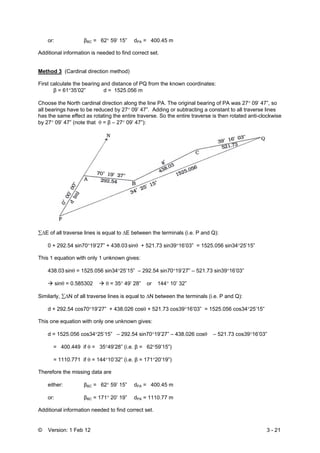 © Version: 1 Feb 12 3 - 21
or: βBC = 62° 59’ 15” dPA = 400.45 m
Additional information is needed to find correct set.
Method 3 (Cardinal direction method)
First calculate the bearing and distance of PQ from the known coordinates:
β = 61°35’02” d = 1525.056 m
Choose the North cardinal direction along the line PA. The original bearing of PA was 27° 09’ 47”, so
all bearings have to be reduced by 27° 09’ 47”. Adding or subtracting a constant to all traverse lines
has the same effect as rotating the entire traverse. So the entire traverse is then rotated anti-clockwise
by 27° 09’ 47” (note that θ = β – 27° 09’ 47”):
∑ΔE of all traverse lines is equal to ΔE between the terminals (i.e. P and Q):
0 + 292.54 sin70°19’27” + 438.03 sinθ + 521.73 sin39°16’03” = 1525.056 sin34°25’15”
This 1 equation with only 1 unknown gives:
438.03 sinθ = 1525.056 sin34°25’15” – 292.54 sin70°19’27” – 521.73 sin39°16’03”
sinθ = 0.585302 θ = 35° 49’ 28” or 144° 10’ 32”
Similarly, ∑ΔN of all traverse lines is equal to ΔN between the terminals (i.e. P and Q):
d + 292.54 cos70°19’27” + 438.026 cosθ + 521.73 cos39°16’03” = 1525.056 cos34°25’15”
This one equation with only one unknown gives:
d = 1525.056 cos34°25’15” – 292.54 sin70°19’27” – 438.026 cosθ – 521.73 cos39°16’03”
= 400.449 if θ = 35°49’28” (i.e. β = 62°59’15”)
= 1110.771 if θ = 144°10’32” (i.e. β = 171°20’19”)
Therefore the missing data are
either: βBC = 62° 59’ 15” dPA = 400.45 m
or: βBC = 171° 20’ 19” dPA = 1110.77 m
Additional information needed to find correct set.
 