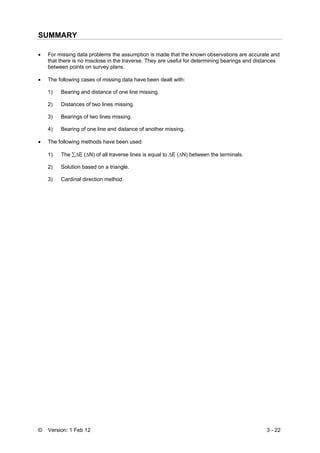 © Version: 1 Feb 12 3 - 22
SUMMARY
• For missing data problems the assumption is made that the known observations are accurate and
that there is no misclose in the traverse. They are useful for determining bearings and distances
between points on survey plans.
• The following cases of missing data have been dealt with:
1) Bearing and distance of one line missing.
2) Distances of two lines missing.
3) Bearings of two lines missing.
4) Bearing of one line and distance of another missing.
• The following methods have been used:
1) The ∑ΔE (ΔN) of all traverse lines is equal to ΔE (ΔN) between the terminals.
2) Solution based on a triangle.
3) Cardinal direction method.
 