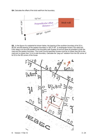 © Version: 1 Feb 12 3 - 24
Q4. Calculate the offset of the brick wall from the boundary.
Q5. In the figure of a cadastral lot shown below, the bearing of the southern boundary of lot 32 is
90°00’ and the bearing of the eastern boundary is 165°31’40”. A rectangular house (13m wide and
9.8m deep) is to be built parallel to the boundary with Quebec St and as close as possible to both the
road and the eastern boundary. The Local Council specifies houses must be no closer than 8m to the
road and no closer than 1m to a side boundary. Calculate the “peg out” radiation from the SE corner of
lot 32 to the SE corner of the house
 