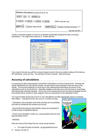 © Version: 25 Feb 14 1 - 11
I wrote a computer program to work as a calculator specifically designed for basic surveying
calculations. You might have access to it. It looks like this:
If you search the web you will find computer based versions that are excellent replicas of the famous
HP calculators, many are free. You will also find their manuals. Seek and enjoy.
Accuracy of calculations
In surveying we take measurements and perform calculations to arrive at some result. However the
results themselves are only half the answer, we also require some estimate of the accuracy of the
results. The accuracy depends on errors due to the measurement techniques and errors in the
calculations such as round-off error. Naturally mistakes could also occur and we hope to avoid these
with appropriate checking methods. Errors due to the measurements and how they propagate into the
final results will be covered in other subjects; here we concentrate on the calculation errors.
You must consider all sources of error in your calculations and take appropriate action to minimise
their effects. Calculation errors can occur in a number of ways:
- Calculators and computers have limits and they are not perfectly
accurate so sometimes the answers are wrong!
- Round-off errors because intermediate values are expressed to
a finite number of significant figures.
- Errors in the calculation model, e.g. using equations that are only
approximately correct.
- Mistakes.
Here are some of the things that can cause wrong answers:
 You enter the data incorrectly - eg typographical errors.
 