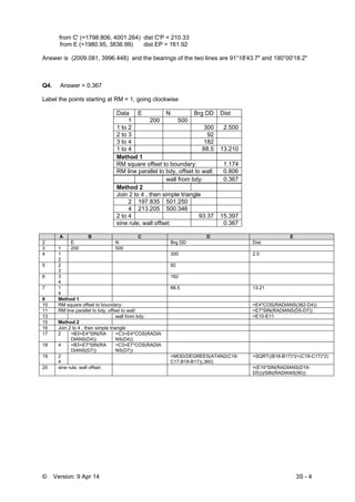 © Version: 9 Apr 14 3S - 4
from C' (=1798.806, 4001.264) dist C'P = 210.33
from E (=1980.95, 3836.99) dist EP = 161.92
Answer is (2009.081, 3996.448) and the bearings of the two lines are 91°18'43.7" and 190°00'18.2"
Q4. Answer = 0.367
Label the points starting at RM = 1, going clockwise
Data E N Brg DD Dist
1 200 500
1 to 2 300 2.500
2 to 3 92
3 to 4 182
1 to 4 88.5 13.210
Method 1
RM square offset to boundary: 1.174
RM line parallel to bdy, offset to wall: 0.806
wall from bdy: 0.367
Method 2
Join 2 to 4 , then simple triangle
2 197.835 501.250
4 213.205 500.346
2 to 4 93.37 15.397
sine rule, wall offset: 0.367
A B C D E
2 E N Brg DD Dist
3 1 200 500
4 1
2
300 2.5
5 2
3
92
6 3
4
182
7 1
4
88.5 13.21
9 Method 1
10 RM square offset to boundary: =E4*COS(RADIANS(362-D4))
11 RM line parallel to bdy, offset to wall: =E7*SIN(RADIANS(D5-D7))
13 wall from bdy: =E10-E11
15 Method 2
16 Join 2 to 4 , then simple triangle
17 2 =B3+E4*SIN(RA
DIANS(D4))
=C3+E4*COS(RADIA
NS(D4))
18 4 =B3+E7*SIN(RA
DIANS(D7))
=C3+E7*COS(RADIA
NS(D7))
19 2
4
=MOD(DEGREES(ATAN2(C18-
C17,B18-B17)),360)
=SQRT((B18-B17)^2+(C18-C17)^2)
20 sine rule, wall offset: =(E19*SIN(RADIANS(D19-
D5)))/SIN(RADIANS(90))
 