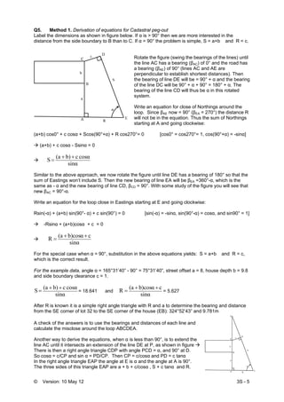© Version: 10 May 12 3S - 5
Q5. Method 1. Derivation of equations for Cadastral peg-out
Label the dimensions as shown in figure below. If α is > 90° then we are more interested in the
distance from the side boundary to B than to C. If α = 90° the problem is simple, S = a+b and R = c.
Rotate the figure (swing the bearings of the lines) until
the line AC has a bearing (βAC) of 0° and the road has
a bearing (βAE) of 90° (lines AC and AE are
perpendicular to establish shortest distances). Then
the bearing of line DE will be = 90° + α and the bearing
of the line DC will be 90° + α + 90° = 180° + α. The
bearing of the line CD will thus be α in this rotated
system.
Write an equation for close of Northings around the
loop. Since βAE now = 90° (βEA = 270°) the distance R
will not be in the equation. Thus the sum of Northings
starting at A and going clockwise:
(a+b) cos0° + c cosα + Scos(90°+α) + R cos270°= 0 [cos0° = cos270°= 1, cos(90°+α) = -sinα]
(a+b) + c cosα - Ssinα = 0
sinα
cosαcb)(a
S
++
=
Similar to the above approach, we now rotate the figure until line DE has a bearing of 180° so that the
sum of Eastings won’t include S. Then the new bearing of line EA will be βEA =360°-α, which is the
same as - α and the new bearing of line CD, βCD = 90°. With some study of the figure you will see that
new βAC = 90°-α.
Write an equation for the loop close in Eastings starting at E and going clockwise:
Rsin(-α) + (a+b) sin(90°- α) + c sin(90°) = 0 [sin(-α) = -sinα, sin(90°-α) = cosα, and sin90° = 1]
-Rsinα + (a+b)cosα + c = 0
sinα
cb)cosα(a
R
++
=
For the special case when α = 90°, substitution in the above equations yields: S = a+b and R = c,
which is the correct result.
For the example data, angle α = 165°31’40” - 90° = 75°31’40”, street offset a = 8, house depth b = 9.8
and side boundary clearance c = 1.
sinα
cosαcb)(a
S
++
= = 18.641 and
sinα
cb)cosα(a
R
++
= = 5.627
After R is known it is a simple right angle triangle with R and a to determine the bearing and distance
from the SE corner of lot 32 to the SE corner of the house (EB): 324°52’43” and 9.781m
 
A check of the answers is to use the bearings and distances of each line and
calculate the misclose around the loop ABCDEA.
Another way to derive the equations, when α is less than 90°, is to extend the
line AC until it intersects an extension of the line DE at P, as shown in figure
There is then a right angle triangle CDP with angle PCD = α, and 90° at D.
So cosα = c/CP and sin α = PD/CP. Then CP = c/cosα and PD = c tanα
In the right angle triangle EAP the angle at E is α and the angle at A is 90°.
The three sides of this triangle EAP are a + b + c/cosα , S + c tanα and R.
 