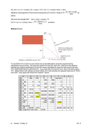 © Version: 10 May 12 3S - 6
So, sinα = (a + b + c/cosα) / (S + c tanα) S = ((a + b + c/cosα) / sinα) - c tanα
Algebraic rearrangement of terms and knowing that sin2
α+cos2
α=1 leads to
sinα
cosαcb)(a
S
++
= as
before.
Also from the triangle EAP: tanα = (a+b + c/cosα) / R
So, R = (a + b + c/cosα) / tanα
sin α
cb)cos α(a ++
= as before.
Method 2 Solver
To use Solver (if it is add in to your Excel) set up the table below using the usual traversing
calculations around a loop. The unknown values C19 and C21 start as 0. Cell F24 is the distance
between the original coordinates of A and the values calculated by using the data around the loop.
F24 =SQRT((D22-D23)^2+(E22-E23)^2). If you start with C19 and C21 as 0, then F24 will be about
18.1. Select Solver with settings as shown below and it will calculate the adjusted distances of 18.641
and 5.627. They agree with those from method 1 above.
A B C D E F G H I
11 Brg Dist E N brg rads
12 A 200 500
13 AB 0 8 0
14 B 200 508
15 BC 0 9.8 0
16 C 200 517.8 d m s
17 CD 75.53 1 1.32 75 31 40
18 D 200.968 518.050
19 DE 165.53 18.641 2.89 165 31 40
20 E 0 205.627 500.000
21 EA 270 5.627 4.71
22 A 200.000 500.000
23 org A 200 500
24 Diff 0.000 0.000 0.000
25
26 Brg & Dist
27 EB 324.88 9.781 324.88 324 52 43
28 angle from main road 54.88
 