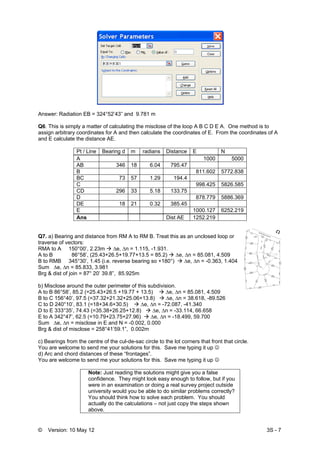 © Version: 10 May 12 3S - 7
Answer: Radiation EB = 324°52’43” and 9.781 m
Q6. This is simply a matter of calculating the misclose of the loop A B C D E A. One method is to
assign arbitrary coordinates for A and then calculate the coordinates of E. From the coordinates of A
and E calculate the distance AE.
Pt / Line Bearing d m radians Distance E N
A 1000 5000
AB 346 18 6.04 795.47
B 811.602 5772.838
BC 73 57 1.29 194.4
C 998.425 5826.585
CD 296 33 5.18 133.75
D 878.779 5886.369
DE 18 21 0.32 385.45
E 1000.127 6252.219
Ans Dist AE 1252.219
Q7. a) Bearing and distance from RM A to RM B. Treat this as an unclosed loop or
traverse of vectors:
RMA to A 150°00’, 2.23m ∆e, ∆n = 1.115, -1.931.
A to B 86°58’, (25.43+26.5+19.77+13.5 = 85.2) ∆e, ∆n = 85.081, 4.509
B to RMB 345°30’, 1.45 (i.e. reverse bearing so +180°) ∆e, ∆n = -0.363, 1.404
Sum ∆e, ∆n = 85.833, 3.981
Brg & dist of join = 87° 20’ 39.8”, 85.925m
b) Misclose around the outer perimeter of this subdivision.
A to B 86°58’, 85.2 (=25.43+26.5 +19.77 + 13.5) ∆e, ∆n = 85.081, 4.509
B to C 156°40’, 97.5 (=37.32+21.32+25.06+13.8) ∆e, ∆n = 38.618, -89.526
C to D 240°10’, 83.1 (=18+34.6+30.5) ∆e, ∆n = -72.087, -41.340
D to E 333°35’, 74.43 (=35.38+26.25+12.8) ∆e, ∆n = -33.114, 66.658
E to A 342°47’, 62.5 (=10.79+23.75+27.96) ∆e, ∆n = -18.499, 59.700
Sum ∆e, ∆n = misclose in E and N = -0.002, 0.000
Brg & dist of misclose = 258°41’59.1”, 0.002m
c) Bearings from the centre of the cul-de-sac circle to the lot corners that front that circle.
You are welcome to send me your solutions for this. Save me typing it up ☺
d) Arc and chord distances of these “frontages”.
You are welcome to send me your solutions for this. Save me typing it up ☺
Note: Just reading the solutions might give you a false
confidence. They might look easy enough to follow, but if you
were in an examination or doing a real survey project outside
university would you be able to do similar problems correctly?
You should think how to solve each problem. You should
actually do the calculations – not just copy the steps shown
above.
 