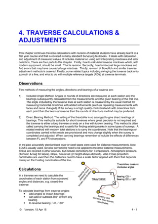 © Version: 15 Apr 15 4 - 1
4. TRAVERSE CALCULATIONS &
ADJUSTMENTS
This chapter continues traverse calculations with revision of material students have already learnt in a
first year course and that is covered in many standard Surveying textbooks. It deals with calculation
and adjustment of measured values. It includes material on using and interpreting miscloses and error
detection. There are four parts to this chapter. Firstly, how to calculate traverse miscloses which, with
modern equipment, should be small. That is revision. Secondly, how to interpret large miscloses and
find errors that may have caused a large misclose. Thirdly, revision of Bowditch and similar traverse
adjustment methods is covered. Finally, some related topics including swinging the traverse back onto
azimuth of a line, and what to do with multiple reference targets (ROs) at traverse terminals.
Observations
Two methods of measuring the angles, directions and bearings of a traverse are:
1) Included Angle Method: Angles or rounds of directions are measured at each station and the
bearings subsequently calculated from the measurements and the given bearing of the first line.
The angle included by the traverse lines at each station is measured by the usual method for
measuring horizontal directions with added refinements (such as repeating measurements with
faces and zeros changed). If the survey is a high quality control network with more lines from
each point than the two in a traverse then the rounds of directions method may be preferred.
2) Direct Bearing Method: The setting of the theodolite is so arranged to give direct readings of
bearings. This method is suitable for short traverses where great precision is not required and
the traverse is either a loop traverse or ends on a line with known bearing. This method is often
called carrying the bearings and is useful for finding existing marks in some types of surveys. A
related method with modern total stations is to carry the coordinates. Note that the bearings or
coordinates carried in this mode are provisional and may change slightly when the survey is
completed and adjusted. When carrying bearings remember to include the effects of differences
between FL and FR observations.
In the past accurately standardised invar or steel tapes were used for distance measurements. Now
EDM is usually used. Several corrections need to be applied to traverse distance measurements.
These are covered in other courses, but include corrections for: Temperature, Atmospheric pressure,
(Tension & Sag for tapes), Slope, Sea-level (or height above ellipsoid). Also if map projection
coordinates are used then the distances need to have a scale factor applied with them that depends
mainly on the Easting coordinates of the line.
Calculations
In a traverse we need to calculate the
coordinates of each station from observed
angles and distances, e.g. closed-line
traverse:
To calculate bearings from traverse angles:
 add angles to known bearings
 can add or subtract 360° to/from any
bearing
 to reverse bearing + or - 180°
 