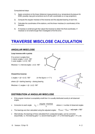 © Version: 15 Apr 15 4 - 2
Computational steps:
1) Apply corrections to the linear (distance) measurements (e.g. temperature & pressure for
EDM, possibly map grid corrections too to fit with coordinates on a map projection).
2) Compute the angular misclose of the traverse and the adjusted bearing of each line.
3) Calculate the coordinates of the stations, and the linear misclose (in coordinates) of the
traverse.
4) If misclose is small enough then adjust the traverse to obtain the final coordinates. If
misclose is not small enough then investigate to find the error.
TRAVERSE MISCLOSE CALCULATION
ANGULAR MISCLOSE
Loop traverse with n points
If no errors in angles then:
 interior angles = (n-2) 180°
 outer angles = (n+2) 180°
Misclose =  internal angles - (n-2) 180°
Closed-line traverse
 angles + β = (n-2) 180° (in this figure: n = 7 !)
where β = starting bearing – closing bearing
Misclose =  angles + β - (n-2) 180°
DISTRIBUTION of ANGULAR MISCLOSE
 If the angular misclose is acceptably small then it is usually distributed evenly to all observed
angles.
 Correction to each angle:
n
miscloseangular
c  where n = number of observed angles
 The bearings are then calculated using the adjusted angles:
 Alternatively, the bearings of lines calculated from unadjusted angles, can be corrected
sequentially. i.e. first bearing gets + α, second bearing gets + 2* α, third bearing gets + 3* α, etc
 180forward angleadjback
 