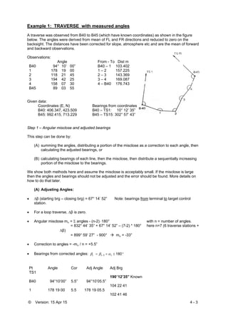 © Version: 15 Apr 15 4 - 3
Example 1: TRAVERSE with measured angles
A traverse was observed from B40 to B45 (which have known coordinates) as shown in the figure
below. The angles were derived from mean of FL and FR directions and reduced to zero on the
backsight. The distances have been corrected for slope, atmosphere etc and are the mean of forward
and backward observations.
Observations:
Angle From - To Dist m
B40 94° 10’ 00” B40 – 1 103.402
1 178 19 00 1 – 2 157.225
2 118 21 45 2 – 3 143.369
3 194 42 25 3 – 4 169.087
4 158 07 30 4 – B40 176.743
B45 89 03 55
Given data:
Coordinates (E, N) Bearings from coordinates
B40: 406.347, 423.509 B40 – TS1: 10° 12’ 35”
B45: 992.415, 713.229 B45 – TS15: 302° 57’ 43”
Step 1 – Angular misclose and adjusted bearings
This step can be done by:
(A) summing the angles, distributing a portion of the misclose as a correction to each angle, then
calculating the adjusted bearings, or
(B) calculating bearings of each line, then the misclose, then distribute a sequentially increasing
portion of the misclose to the bearings.
We show both methods here and assume the misclose is acceptably small. If the misclose is large
then the angles and bearings should not be adjusted and the error should be found. More details on
how to do that later.
(A) Adjusting Angles:
 β (starting brg – closing brg) = 67° 14’ 52” Note: bearings from terminal to target control
station.
 For a loop traverse, β is zero.
 Angular misclose m =  angles - (n-2) 180° with n = number of angles.
= 832° 44’ 35” + 67° 14’ 52” – (7-2) * 180° here n=7 (6 traverse stations +
β)
= 899° 59’ 27” - 900°  m = -33”
 Correction to angles = -m / n = +5.5”
 Bearings from corrected angles:   1801ii i
Pt Angle Cor Adj Angle Adj Brg
TS1
190°12’35” Known
B40 94°10’00” 5.5” 94°10’05.5”
104 22 41
1 178 19 00 5.5 178 19 05.5
102 41 46
 