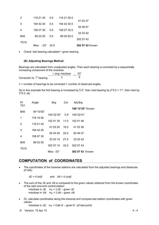 © Version: 15 Apr 15 4 - 4
2 118 21 45 5.5 118 21 50.5
41 03 37
3 194 42 25 5.5 194 42 30.5
55 46 07
4 158 07 30 5.5 158 07 35.5
33 53 42
B45 89 03 55 5.5 89 04 00.5
302 57 43
TS15
Misc -33” 33.0 302 57 43 Known
 Check: last bearing calculated = given bearing
(B) Adjusting Bearings Method:
Bearings are calculated from unadjusted angles. Then each bearing is corrected by a sequentially
increasing component of the misclose.
Correction to ith
bearing n
miscloseang.i

6
33"
i 
n = number of bearings to be corrected = number of observed angles.
So in this example the first bearing is increased by 5.5”, then next bearing by 2*5.5 = 11”, then next by
3*5.5, etc
Pt Angle Brg Cor Adj Brg
TS1
190°12’35” Known
B40 94°10’00”
104°22’35” 5.5” 104°22’41”
1 178 19 00
102 41 35 11.0 102 41 46
2 118 21 45
41 03 20 16.5 41 03 36
3 194 42 25
55 45 45 22.0 55 46 07
4 158 07 30
33 53 15 27.5 33 53 42
B45 89 03 55
302 57 10 33.0 302 57 43
TS15
Misc -33” 302 57 43 Known
COMPUTATION of COORDINATES
 The coordinates of the traverse stations are calculated from the adjusted bearings and distances
(PR):
E = d sinβ and N = d cosβ
 The sum of the E and N is compared to the given values obtained from the known coordinates
of the start and end control station:
misclose in E: mE = E – given E
misclose in N: mN = N – given N
 Or, calculate coordinates along the traverse and compare last station coordinates with given
values:
misclose in E: mE = Calc E – given E (of last point)
 