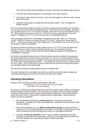 © Version: 25 Feb 14 1 - 12
Cure: be more careful, do the calculation more than once to see if the answer stays the same.
 You enter the wrong key sequence on the calculator. Cure: same as above.
 The program in the machine is incorrect. Cure: test it thoroughly - we will cover how to do that
later in this subject.
 Using the wrong program or equations for the particular problem. Cure: investigate the
problem carefully.
Even if none of the above apply the answers could still be wrong because calculators and computers
can only work with a finite number of significant figures. I will show you this by examples. What does
your calculator give for (√2)2
-2 ? The answer should be 0 (shouldn't it?) but my old calculator gives 1 x
10-9
. What happens if you take the cosine of 1” and then the inverse cosine function, do you get
exactly 1”? Calculate (111,111,111)², the correct answer is 12,345,678,987,654,321.
The next example comes from F. Gruenberger, Scientific American (252, 1984, p 10). Enter the
number 1.000 000 1 and press the square function (x2
) 27 times. Compare your answer with 674
530.47 . . . Most calculators get only the first 3 digits correct! This shows you how round off error can
accumulate in a series of calculations.
Computing machines can handle very small numbers (such as 1.5 x 10-98
on many calculators) but
they can only carry a certain number of significant figures (e.g. 10 on calculators and 16 on
computers). So your machine might not be able to tell the difference between 9.1234560000 and
9.1234560001 for example.
If the effect of calculation-induced errors on the final results is less than the effect of inaccuracies in
the measurements then you have nothing to worry about. It is up to you to use techniques to avoid
calculation induced errors as much as possible. For example use your calculator's function to convert
23° 46' 53.1234" to decimal degrees (23.7814..). Now repeat the calculation using a modified method:
(53.1234 / 3600) + (46 / 60) then add 23 when you write down the answer thus saving some space in
your calculator display for the last few digits.
We will cover the accuracy of trigonometric functions in machines later.
Thorough checking of your calculations and results can help find some of the above mistakes and
using special techniques you can often avoid the machine precision problem.
Checking Calculations
Surveyor’s Tip of the Month Col Murray, NSW Azimuth, Feb 2007:
Leave the job knowing it’s correct, not thinking it’s correct.
… (and I add: or hoping its correct)
As accuracy is of paramount importance and since everyone is liable to make mistakes, it is essential
that the calculation should be checked. When checking, you should not take the original calculation
and check it step by step as there is always a great danger of accepting as correct a figure already
written down even when it is wrong, that is, making the same mistake again. Checks should be
carried out as far as possible by:
 Get an independent calculation by another person and compare the results of the
calculations. Investigate and rectify any discrepancies. (Hopefully the two people don't make
the same mistake!)
 Do a second calculation but use a different mathematical process so that the tendency to
repeat an error in the original calculation is eliminated. For example in trigonometry you could
solve a triangle with one set of equations then check it by using different equations.
 If possible, reverse the calculation. That is, use your results to calculate the input data.
Examples are given later but a simple case is where you convert data eg feet to metres then
check the calculation by converting your values in metres back to feet.
 