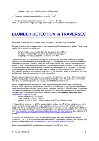 © Version: 15 Apr 15 4 - 5
misclose in N: mN = Calc N – given N (of last point)
 The linear misclose is calculated from:
2
N
2
E mmm 
 The proportional misclose is obtained by: mp = 1 : (D / m)
where D = total traverse length, by simply summing the observed distances for each line.
BLUNDER DETECTION in TRAVERSES
Remember: Preventing errors is much better than trying to find and correct errors later!
During a traverse gross errors can occur in the measurement of distances and/or angles. These errors
may be due to a booking mistake, e.g.
- Transferring the wrong number from the display onto the field form.
- The booker mishearing the value that the observer is calling out.
- Swapping numbers (e.g. book 68.123 instead of 86.123).
Other error sources include errors in centring and levelling of the instrument, observing to a target
other than the intended target (or using wrong target ID), setting scale factors, additive constants and
atmosphere corrections incorrectly. There are even more possible error sources. Some methods to
prevent or detect measurement errors as they occur are taught in other surveying courses. Methods
include using instruments that allow direct download of measurements from instruments to computers,
or doing calculations within the instrument. Another method is to check measurement consistency of
the individual readings, e.g. comparison of two faces or two arcs of an angle, or comparison of forward
and backward distance measurement of each traverse line.
A large misclose indicates that a gross error occurred in the traverse. How do we discover where the
gross error occurred if we have one distance error or one angle error? Hopefully, you haven’t made
more than one error! Large errors are usually easier to find than small errors.
What is a large misclose? That depends on the equipment and procedures used. Generally any
misclose that is significantly larger than the specified or required value or, by experience significantly
larger than the values obtained in similar previous traverses. Specified or required values for traverses
can be set by clients or for example by state legislation for cadastral surveys or national standards for
control surveys. The standards for surveys governed by the NSW Surveying Regulation 2006
(www.legislation.nsw.gov.au) are:
• Angular misclose < 20” +10n or 2’
• Linear misclose < 15mm + 100ppm
• Measure lengths to 10mm + 15ppm or better at a 95% confidence interval.
In the past it was customary in NSW to apply tests the misclose ratio. The linear misclose, was not to
exceed a specified value depending on the type of survey, e.g. Misclose < S / 8000, S = traverse
length [km]. For a cadastral traverse in NSW the required accuracy used to be better than 1/8000, for
example. For further reading on Traverse Design and Specifications such as mark types, accuracy etc
see: www.lands.nsw.gov.au/publications/guidelines/surveyor_generals_directions (SG Directions 1, 2
and 11).
In Australia the Standards and Practices for Control Surveys, frequently referred to as Special
Publication 1 (SP1), is produced by the Intergovernmental Committee on Surveying and Mapping. It is
available for free download at http://www.icsm.gov.au/icsm/publications/sp1/sp1.html
Student traverses at UNSW usually have miscloses less than 20” and 15mm.
 
