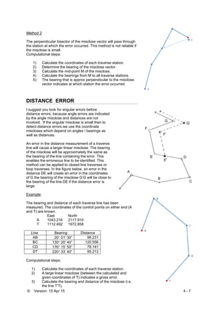© Version: 15 Apr 15 4 - 7
Method 2
The perpendicular bisector of the misclose vector will pass through
the station at which the error occurred. This method is not reliable if
the misclose is small.
Computational steps:
1) Calculate the coordinates of each traverse station.
2) Determine the bearing of the misclose vector.
3) Calculate the mid-point M of the misclose.
4) Calculate the bearings from M to all traverse stations.
5) The bearing that is approx perpendicular to the misclose
vector indicates at which station the error occurred.
DISTANCE ERROR
I suggest you look for angular errors before
distance errors, because angle errors are indicated
by the angle misclose and distances are not
involved. If the angular misclose is small then to
detect distance errors we use the coordinate
miscloses which depend on angles / bearings as
well as distances.
An error in the distance measurement of a traverse
line will cause a larger linear misclose. The bearing
of the misclose will be approximately the same as
the bearing of the line containing the error. This
enables the erroneous line to be identified. This
method can be applied to closed line traverses or
loop traverses. In the figure below, an error in the
distance DE will create an error in the coordinates
of G the bearing of the misclose G’G will be close to
the bearing of the line DE if the distance error is
large.
Example:
The bearing and distance of each traverse line has been
measured. The coordinates of the control points on either end (A
and T) are known.
East North
A 1043.216 2117.910
T 1112.492 1972.858
Line Bearing Distance
AB 20 01’ 30” 98.231
BC 130 20’ 40” 120.556
CD 176 15’ 50” 78.141
DT 220 33’ 40” 95.213
Computational steps:
1) Calculate the coordinates of each traverse station.
2) A large linear misclose (between the calculated and
given coordinates of T) indicates a gross error.
3) Calculate the bearing and distance of the misclose (i.e.
the line T’T).
 