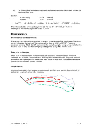 © Version: 15 Apr 15 4 - 8
4) The bearing of the misclose will identify the erroneous line and the distance will indicate the
magnitude of the error.
Solution:
T’ (calculated): 1111.916 1981.846
T (given): 1112.492 1972.858
 line T’T: E = 0.576m N = -8.988m  β = tan-1
(E/N ) = 17619’59” d = 9.006m
This indicates that the error is probably in line CD that was β = 17615’50”, d = 78.141m.
The length of this line should probably be d = 87.141m.
Other blunders
Error in control point coordinates:
A large misclose could perhaps be caused by an error in one or more of the coordinates of the control
points. In this case the bearing of the misclose will be close to 0/180° or 90/270°, if only one
coordinate is wrong. If both E and N are incorrect (for example using the wrong survey mark) then the
misclose could be large and the bearing may not be parallel to any of the traverse lines.
Scale error in distances:
There could be a scale error in your distances due to calculation errors or incorrect instrument
calibration. For example, a map scale factor is wrong, or not applied or applied in opposite direction,
so that lines are longer when they should have been shorter. A scale error in distances in a traverse
between control points will cause a misclose.
Loop traverses:
Long loop traverses are risky because errors propagate and there is no warning about, or check for,
scale errors or azimuth control in the miscloses.
 