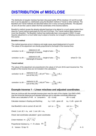 © Version: 15 Apr 15 4 - 9
DISTRIBUTION of MISCLOSE
The distribution of angular misclose has been discussed earlier. IF the misclose in E and N is small
then it can be adjusted (i.e. distributed) using the Bowditch method or Transit or other methods. The
Bowditch and Transit methods are described below and in many surveying textbooks. The adjusted
E and N are then used to obtain the final coordinates of the traverse stations.
Bowditch’s method causes the already adjusted bearings to be altered to a much greater extent than
does the Transit method (particularly for N-S and E-W lines). The Transit method alters distances
more than Bowditch. The Bowditch method has traditionally been more popular in NSW. A Least
Squares adjustment is a much better way to adjust a traverse, but is taught in a following course not in
this course.
Bowditch method
This method assumes errors in distance and angle cause equal displacement of a point.
The values of the adjustment are directly proportional to the length of the traverse lines.
i
E
d
D
m
sideoflength
traverseoflengthtotal
Einerrortotal
Etocorrection 


i
N
d
D
m
sideoflength
traverseoflengthtotal
Ninerrortotal
Ntocorrection 

 where D = Σdi
Transit method
The values of the adjustment are proportional to the values of E and N for each traverse line. The
lengths of the traverse lines are not included in the calculations.
|E|
|E|
m
lineiof|E|
|E|theofsum
Einerrortotal
Etocorrection i
Eth






|N|
|N|
m
lineiof|N|
|N|theofsum
Ninerrortotal
Ntocorrection i
Nth






Example traverse 1 – Linear misclose and adjusted coordinates
Here we continue with the example traverse given near the start of this chapter, from B40 to B45.
Use the horizontal distances and adjusted bearings and to calculate coordinate differences.
Either use a calculator’s PR or computer’s: E = d sinβ N = d cosβ
Calculate misclose in Easting and Northing: mE = E – given E mN = N – given N
Use Bowditch’s rule to correct E and N: i
E
d
D
m
corr E i
N
d
D
m
corr N
Check:  corr E = -mE and  corr N = -mN
Check: last coordinates calculated = given coordinates
Linear misclose:
2
N
2
E mmm 
Proportional misclose mp = 1 : N where
m
D
N
 
