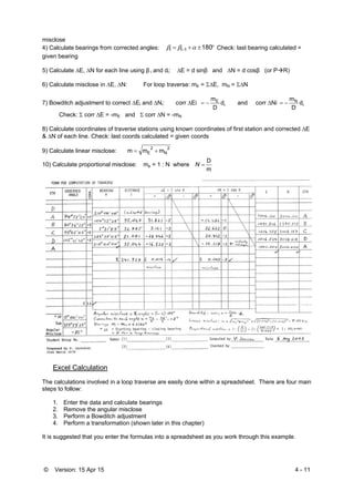 © Version: 15 Apr 15 4 - 11
misclose
4) Calculate bearings from corrected angles:   1801ii  Check: last bearing calculated =
given bearing
5) Calculate E, N for each line using β i and di: E = d sinβ and N = d cosβ (or PR)
6) Calculate misclose in E, N: For loop traverse: mE = E, mN = N
7) Bowditch adjustment to correct Ei and Ni: corr Ei i
E
d
D
m
 and corr Ni i
N
d
D
m

Check:  corr E = -mE and  corr N = -mN
8) Calculate coordinates of traverse stations using known coordinates of first station and corrected E
& N of each line. Check: last coords calculated = given coords
9) Calculate linear misclose:
2
N
2
E mmm 
10) Calculate proportional misclose: mp = 1 : N where
m
D
N
Excel Calculation
The calculations involved in a loop traverse are easily done within a spreadsheet. There are four main
steps to follow:
1. Enter the data and calculate bearings
2. Remove the angular misclose
3. Perform a Bowditch adjustment
4. Perform a transformation (shown later in this chapter)
It is suggested that you enter the formulas into a spreadsheet as you work through this example.
 