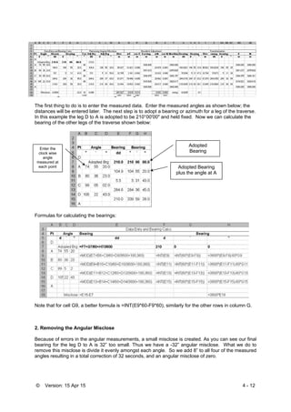 © Version: 15 Apr 15 4 - 12
1. Entering the data and calculating bearings:
The first thing to do is to enter the measured data. Enter the measured angles as shown below; the
distances will be entered later. The next step is to adopt a bearing or azimuth for a leg of the traverse.
In this example the leg D to A is adopted to be 210°00'00" and held fixed. Now we can calculate the
bearing of the other legs of the traverse shown below:
Formulas for calculating the bearings:
Note that for cell G9, a better formula is =INT(E9*60-F9*60), similarly for the other rows in column G.
2. Removing the Angular Misclose
Because of errors in the angular measurements, a small misclose is created. As you can see our final
bearing for the leg D to A is 32” too small. Thus we have a -32” angular misclose. What we do to
remove this misclose is divide it evenly amongst each angle. So we add 8” to all four of the measured
angles resulting in a total correction of 32 seconds, and an angular misclose of zero.
Adopted
Bearing
Adopted Bearing
plus the angle at A
Enter the
clock wise
angle
measured at
each point
 