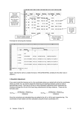 © Version: 15 Apr 15 4 - 13
Formulas for removing the misclose:
Again, note that for cell L9, a better formula is =INT(J9*60-K9*60), similarly for the other rows in
column L.
3. Bowditch Adjustment
If you were to plot this traverse as it is, the coordinates where you started will not be the coordinates
where you finish. So, we need to adjust the distances and bearings between points to make it
geometrically correct. One way to do this is using a Bowditch adjustment which distributes the
misclose amongst the E and N of each leg, proportional to the leg’s distance. These are the
formulas used:
Distance
DistanceMisclose
ECor AB


 ABE
Distance
DistanceMisclose
NCor AB
AB



N
Once the corrections are calculated they are added to the E or N for each respective leg. The
coordinates of each station are then calculated using the known coordinates of A.
This is the angular misclose
E15-E7 in decimal degrees
This is the angular
misclose in seconds
(E18 * 3600)
This is the
correction
applied to each
bearing (H18 / 4)
Also note that it
is positive
because the final
leg A to D was
less than 210°
This is the
adjusted
bearing
(E9 + I8)
As a check
this should
be exactly
210°
 