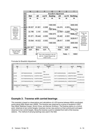 © Version: 15 Apr 15 4 - 14
Formulas for Bowditch Adjustment:
Example 3: Traverse with carried bearings
This example is based on observations and calculations of a 2D traverse between MGA coordinated
points along Willis Street near UNSW. The traverse was observed by a group of students in 2007:
Sian Elliott, Matthew Cooper, Simon Chow, and Keirnan Smithson. The traverse starts on a control
point, observes to two control targets, traverses via two new points to a final control point and again
observes to two control targets. Along the traverse a point is radiated from both of the traverse
stations. The method of carrying bearings was used in the field.
This is the misclose in the E
and . Expect these to be
close to zero.
This is the total
length of the
traverse.
This is
where the
measured
distances
from the
traverse
are
entered.
These are
the
corrections
applied,
calculated
from the
Bowditch
adjustment
formulae.
 