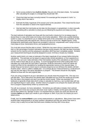 © Version: 25 Feb 14 1 - 13
 Some survey problems have built-in checks; they are one of the best checks. For example
after calculating the angles in a triangle they should total 180°.
 Check that data has been correctly entered. For example get the computer to “echo” i.e.
display what it has read in.
 Estimate the likely magnitude of the answer prior to the calculation. Then check that the result
from the calculation is close to the original estimate.
 Use test data from text books as into data into the program or spreadsheet, or when manually
calculating with a calculator to check you are following the equations and steps correctly.
The best methods of calculation are those with the most built-in checks but it is not always easy to
devise these in a way which does not involve a lot of extra calculation. When only a partial checking
system is used, it is essential for you to realise which parts of the computation are unchecked, so that
you can treat these parts with special care. Obvious sources of errors are:- illegible figures, untidy
arrangements (particularly when figures are arranged in columns), unsystematic work, trying to do too
many steps at once, transcription errors, and typographical errors...
You must also ensure that the data is correct. Whilst this may seem obvious, experience has shown
that in a fair percentage of student calculations that give wrong answers, the data has been incorrectly
entered into the machine and the subsequent calculation effort has been completely wasted. Similarly
your measurement techniques should be designed to avoid, minimise or locate any mistakes.
Another useful check is to make an estimate of the likely magnitude of your answer before doing the
calculations. This estimate can be based on approximate mental calculations, or from experience or
intuition. You can even make estimates of the intermediate results of the calculations so that checks
can be made of each step as you go along. To avoid typographical errors when putting data into a
calculator you could store the input data in memories, recall the memories to check the values are
correct and then do the calculations by recalling the appropriate memory at the required steps. A
similar thing can be done to check input to computer programs but we will leave the details until later.
Another check - which is called a stability test - is to change all your measurements by a small amount
and use this new data in the same calculations or program. The answers should be only slightly
different to those with the real (original) data.
If you are using a program to do your calculations you should check the program first. One way is to
use test data. This is data which has already been calculated and you know the results are accurate.
Run this data in the program and see if you get the correct results. Either use examples from
textbooks or generate simple data which is easy to calculate by hand (e.g. use rounded data with say
one significant figure in each value). Another check of a program is to compare the results with those
from a program independently written by someone else.
You will, as a surveyor, do many calculations. Sometimes you will make a mistake; that is almost
inevitable. I don’t know any surveyors who have never made a mistake, but the good ones find them
and fix them before any ‘damage’ is done. It is important that you check your work and discover all
mistakes before you report your results to your employer or client. If you don’t do checks you won’t
detect errors.
Finally, don’t be overconfident in your survey measurements or calculations. Many times I have seen
students take measurements or do exam question calculations and they are certain their work is
correct, only to sadly find out later that there were mistakes that they didn’t know about.
 