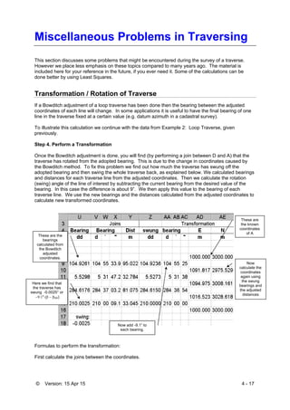 © Version: 15 Apr 15 4 - 17
Miscellaneous Problems in Traversing
This section discusses some problems that might be encountered during the survey of a traverse.
However we place less emphasis on these topics compared to many years ago. The material is
included here for your reference in the future, if you ever need it. Some of the calculations can be
done better by using Least Squares.
Transformation / Rotation of Traverse
If a Bowditch adjustment of a loop traverse has been done then the bearing between the adjusted
coordinates of each line will change. In some applications it is useful to have the final bearing of one
line in the traverse fixed at a certain value (e.g. datum azimuth in a cadastral survey).
To illustrate this calculation we continue with the data from Example 2: Loop Traverse, given
previously.
Step 4. Perform a Transformation
Once the Bowditch adjustment is done, you will find (by performing a join between D and A) that the
traverse has rotated from the adopted bearing. This is due to the change in coordinates caused by
the Bowditch method. To fix this problem we find out how much the traverse has swung off the
adopted bearing and then swing the whole traverse back, as explained below. We calculated bearings
and distances for each traverse line from the adjusted coordinates. Then we calculate the rotation
(swing) angle of the line of interest by subtracting the current bearing from the desired value of the
bearing. In this case the difference is about 9”. We then apply this value to the bearing of each
traverse line. We use the new bearings and the distances calculated from the adjusted coordinates to
calculate new transformed coordinates.
Formulas to perform the transformation:
First calculate the joins between the coordinates.
These are the
bearings
calculated from
the Bowditch
adjusted
coordinates.
These are
the known
coordinates
of A
Here we find that
the traverse has
swung -0.0025° or
"DA)
Now add -9.1” to
each bearing.
Now
calculate the
coordinates
again using
the swung
bearings and
the adjusted
distances
 