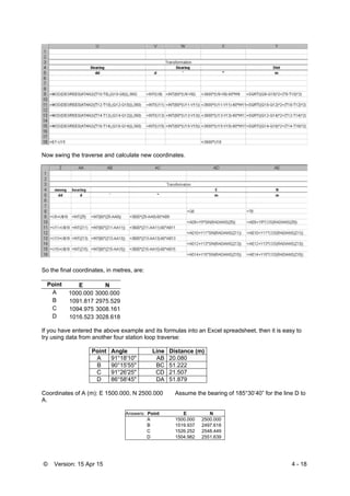 © Version: 15 Apr 15 4 - 18
Now swing the traverse and calculate new coordinates.
So the final coordinates, in metres, are:
Point E N
A 1000.000 3000.000
B 1091.817 2975.529
C 1094.975 3008.161
D 1016.523 3028.618
If you have entered the above example and its formulas into an Excel spreadsheet, then it is easy to
try using data from another four station loop traverse:
Point Angle Line Distance (m)
A 91°18'10" AB 20.080
B 90°15'55" BC 51.222
C 91°26'25" CD 21.507
D 86°58'45" DA 51.879
Coordinates of A (m): E 1500.000, N 2500.000 Assume the bearing of 185°30’40” for the line D to
A.
Answers: Point E N
A 1500.000 2500.000
B 1519.937 2497.618
C 1526.252 2548.449
D 1504.982 2551.639
 