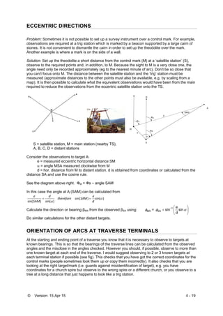 © Version: 15 Apr 15 4 - 19
ECCENTRIC DIRECTIONS
Problem: Sometimes it is not possible to set up a survey instrument over a control mark. For example,
observations are required at a trig station which is marked by a beacon supported by a large cairn of
stones. It is not convenient to dismantle the cairn in order to set up the theodolite over the mark.
Another example is where a mark is on the side of a wall.
Solution: Set up the theodolite a short distance from the control mark (M) at a ‘satellite station’ (S),
observe to the required points and, in addition, to M. Because the sight to M is a very close one, the
angle need only be recorded approximately (eg to the nearest minute of arc). Don’t be so close that
you can’t focus onto M. The distance between the satellite station and the ‘trig’ station must be
measured (approximate distances to the other points must also be available, e.g. by scaling from a
map). It is then possible to calculate what the equivalent observations would have been from the main
required to reduce the observations from the eccentric satellite station onto the TS.
S = satellite station, M = main station (nearby TS),
A, B, C, D = distant stations
Consider the observations to target A:
e = measured eccentric horizontal distance SM
 = angle MSA measured clockwise from M
d = hor. distance from M to distant station. d is obtained from coordinates or calculated from the
distance SA and use the cosine rule.
See the diagram above right. ΦM = Φs – angle SAM
In this case the angle at A (SAM) can be calculated from
)sin()sin(
)sin()sin(

 d
e
SAMtherefore
d
SAM
e

Calculate the direction or bearing βMA from the observed βSA using: 





 
 sin
d
e
sin= 1
SAMA
Do similar calculations for the other distant targets.
ORIENTATION OF ARCS AT TRAVERSE TERMINALS
At the starting and ending point of a traverse you know that it is necessary to observe to targets at
known bearings. This is so that the bearings of the traverse lines can be calculated from the observed
angles and the misclose in the angles checked. However you should, if possible, observe to more than
one known target at each end of the traverse. I would suggest observing to 2 or 3 known targets at
each terminal station if possible (see fig). This checks that you have got the correct coordinates for the
control marks (people sometimes look them up or copy them incorrectly). It also checks that you are
looking at the right target/mark (i.e. guards against misidentification of target), e.g. you have
coordinates for a church spire but observe to the wrong spire or a different church, or you observe to a
tree at a long distance that just happens to look like a trig station.
 