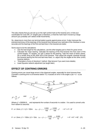 © Version: 15 Apr 15 4 - 20
This also checks that you are set up on the right control mark at the traverse end, or that your
coordinates for it are OK ( 3+ targets give a resection), or that the mark hasn’t moved by a large
amount (you probably can’t detect small movements).
So, observing to more than one terminal station guards against gross errors. It also improves the
precision/accuracy of the bearings of the traverse lines because your estimate of the misclose is more
accurate and the bearings of the first and last lines in the traverse are better.
Some ways to do the calculations:
 Use the best target for the calculations, use the other targets just to check for gross errors
 Calculate the mean bearing. Calculate the bearing of the first traverse line from each of the
control targets. If 3 targets, you get 3 values for the bearing. Take the mean of these values.
Do a similar thing at the other end of the traverse. Then adjust the angular misclose through
the traverse leaving the first and last lines fixed, i.e. adjust only the angles at the other (inner)
traverse stations.
 “Orientation of arcs of directions” method. (See lecturer if you want more details).
 Least Squares network adjustment (as taught later).
EFFECT OF CENTRING ERRORS
Centring errors can cause large errors in the observed angles, especially for short traverse lines.
Consider a centring error e at traverse station T2, it causes an error in the angle α (∆α = α’ - α) as
follows.
"
L1
e
"  
and
"
L2
e
"  
Where ρ” ≈ 206264.8… and represents the number of seconds in a radian. It is used to convert units
from radians to seconds.
If e = 2mm, L1 = L2 = 100m: "
100
0.002
"
100
0.002
  = 4” + 4” = 8”
If e = 2mm, L1 = 100m, L2 = 10m: "
10
0.002
"
100
0.002
  = 4” + 41” = 45” (!!!)
 