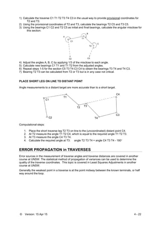 © Version: 15 Apr 15 4 - 22
1) Calculate the traverse C1 T1 T2 T3 T4 C3 in the usual way to provide provisional coordinates for
T2 and T3.
2) Using the provisional coordinates of T2 and T3, calculate the bearings T2 C5 and T3 C5.
3) Using the bearings C1 C2 and T2 C5 as initial and final bearings, calculate the angular misclose for
this section:
4) Adjust the angles A, B, C by applying 1/3 of the misclose to each angle.
5) Calculate new bearings C1 T1 and T1 T2 from the adjusted angles.
6) Repeat steps 1-5 for the section C5 T3 T4 C3 C4 to obtain the bearings T3 T4 and T4 C3.
7) Bearing T2 T3 can be calculated from T2 or T3 but is in any case not critical.
PLACE SHORT LEG ON LINE TO DISTANT POINT
Angle measurements to a distant target are more accurate than to a short target.
Computational steps:
1. Place the short traverse leg T2 T3 on line to the (uncoordinated) distant point C4.
2. At T2 measure the angle T1 T2 C4, which is equal to the required angle T1 T2 T3.
3. At T3 measure the angle C4 T3 T4.
4. Calculate the required angle at T3: angle T2 T3 T4 = angle C4 T3 T4 - 180
ERROR PROPAGATION in TRAVERSES
Error sources in the measurement of traverse angles and traverse distances are covered in another
course at UNSW. The statistical method of propagation of variances can be used to determine the
quality of the traverse coordinates. This topic is covered in Least Squares Adjustments in another
course at UNSW.
Generally the weakest point in a traverse is at the point midway between the known terminals, or half
way around the loop.
 