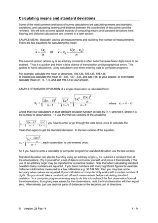 © Version: 25 Feb 14 1 - 14
Calculating means and standard deviations
Some of the most common and basic of survey calculations are calculating means and standard
deviations, and calculating bearing and distance between the coordinates of two points (and the
reverse). We will look at some special aspects of computing means and standard deviations here.
Bearing and distance calculations are covered in a later section.
SAMPLE MEAN: Basically, add up all measurements and divide by the number of measurements.
There are two equations for calculating the mean:
n
xx
xx
n
x
x ai
a
i )(
or




The second version (where xa is an arbitrary constant) is often better because fewer digits have to be
entered. Thus it is quicker and there is less chance of transcription and typographical errors. This
applies to hand calculations, using calculators and when entering data to computer programs.
For example, calculate the mean of distances: 195.436, 195.437, 195.435,
or instead just calculate the mean of: .436, .437, .435, and add 195. to your answer, or even better
calculate mean of : 6, 7, 5, and add 195.43 to your answer.
SAMPLE STANDARD DEVIATION of a single observation is calculated from:
 
1
)(
11
2
2
22










n
n
x
x
n
v
n
xx
s
i
i
ii
x where ii xxv 
Check that your calculator's in-built standard deviation function divides by (n-1) and not n, where n is
the number of observations. To use the first two versions of the equations
 














11
22
n
v
n
xx
s ii
x
you have to enter or go through the data twice, once to calculate the
mean then again to get the standard deviation. In the last version of the equation,
1
)( 2
2




n
n
x
x
s
i
i
x , each observation is only entered once.
So if you have to write a calculator or computer program for standard deviation use the last version.
Standard deviation can also be found by using an arbitrary origin xa, i.e. subtract a constant from all
the observations. (Try it yourself on a set of data to convince yourself, and prove it theoretically.) The
use of an arbitrary origin may be important for a practical reason. Note that when calculating standard
deviation many numbers are squared. If you have numbers with many significant figures for example,
distance in kilometres measured to a few millimetres e.g. 36 134.567, then you may lose some
accuracy when values are squared, if your calculator or computer only works with a certain number of
digits. So you should take a constant part off each measurement before calculating standard
deviation. In a computer program one easy way to do this is to subtract the first observation from all
the observations, thus giving new values for the observations, note the first observation will then equal
zero. Alternatively, just use decimal parts of distances or the seconds part of directions.
 