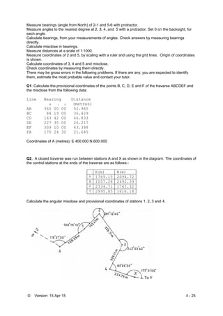 © Ver
Measure
Measure
each ang
Calculate
directly.
Calculate
Measure
Measure
is shown
Calculate
Check co
There m
them, es
Q1. Calc
the misc
Line
AB
BC
CD
DE
EF
FA
Coordina
Q2. A c
the contr
Calculate
rsion: 15 Apr
e bearings (a
e angles to th
gle.
e bearings, f
e misclose in
e distances a
e coordinates
n.
e coordinate
oordinates b
may be gross
stimate the m
culate the pro
close from the
Bearing
0 I
360 00
84 19
163 42
227 35
309 10
170 24
ates of A (me
losed travers
rol stations a
e the angula
r 15
angle from No
he nearest de
from your me
n bearings.
at a scale of
s of 2 and 5,
es of 3, 4 and
by measuring
errors in the
most probable
ovisional coo
e following d
g Dist
11 (met
00 52.
00 36.
00 46.
00 26.
00 43.
30 21.
etres): E 400
se was run b
at the ends o
ar misclose a
orth) of 2-1 a
egree at 2, 3
easurements
1:1000.
by scaling w
d 5 and misc
g them direct
e following pr
e value and c
ordinates of t
data:
tance
tres)
965
429
833
217
388
645
0.000 N 600.
between stati
f the traverse
E(m
A 176
B 105
X 233
Y 299
nd provision
and 5-6 with
3, 4, and 5 w
s of angles. C
with a ruler a
lose.
tly.
roblems. If th
contact your
the points B,
000
ions A and X
e are as follo
m) N(
69.15 20
57.28 24
34.71 17
95.85 16
nal coordinate
protractor.
with a protrac
Check answe
nd using the
here are any,
r tutor.
C, D, E and
X as shown in
ows:-
(m)
094.72
492.39
747.32
616.18
es of stations
ctor. Set 0 on
ers by measu
grid lines. O
you are exp
F of the trav
n the diagram
s 1, 2, 3 and
To Y
n the backsig
uring bearing
Origin of coo
pected to ide
verse ABCD
m. The coord
4.
4 - 25
ght, for
gs
rdinates
ntify
EF and
dinates of
 