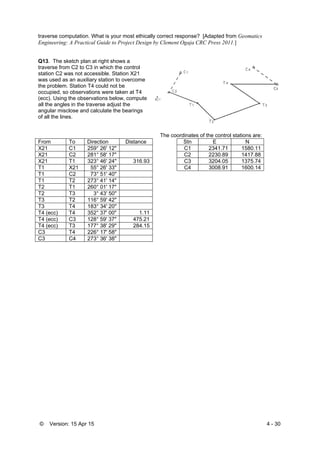 © Version: 15 Apr 15 4 - 30
traverse computation. What is your most ethically correct response? [Adapted from Geomatics
Engineering: A Practical Guide to Project Design by Clement Ogaja CRC Press 2011.]
Q13. The sketch plan at right shows a
traverse from C2 to C3 in which the control
station C2 was not accessible. Station X21
was used as an auxiliary station to overcome
the problem. Station T4 could not be
occupied, so observations were taken at T4
(ecc). Using the observations below, compute
all the angles in the traverse adjust the
angular misclose and calculate the bearings
of all the lines.
T
The coordinates of the control stations are:
From To Direction Distance Stn E N
X21 C1 259° 26' 12" C1 2341.71 1580.11
X21 C2 281° 58' 17" C2 2230.89 1417.88
X21 T1 323° 46' 24" 316.93 C3 3204.05 1375.74
T1 X21 55° 26' 33" C4 3008.91 1600.14
T1 C2 73° 51' 40"
T1 T2 273° 41' 14"
T2 T1 260° 01' 17"
T2 T3 3° 43' 50"
T3 T2 116° 59' 42"
T3 T4 183° 34' 20"
T4 (ecc) T4 352° 37' 00" 1.11
T4 (ecc) C3 128° 59' 37" 475.21
T4 (ecc) T3 177° 38' 29" 284.15
C3 T4 226° 17' 58"
C3 C4 273° 36' 38"
 