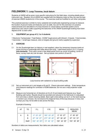 © Version: 15 Apr 15 4 - 31
FIELDWORK 1: Loop Traverse, local datum
Students at UNSW will be given more specific instructions for this field class, including details about
instrument use. Readers not at UNSW are supplied with the following notes so they can see the type
of exercise UNSW students do in this course. The exercise could be modified to suit other campuses.
This practical exercise is similar to many cadastral and small-scale engineering surveys to measure
the location of ground marks and features such as walls. Our aim for this exercise is to practice
measurements and calculations of a loop traverse on a local plane coordinate system and to
determine if the column walls supporting the balconies of the UNSW Quadrangle building have been
aligned at 90° to each other.
1. EQUIPMENT per group of 2, 3 or 4 students
1 Electronic Tacheometer / Total Station, 3 EDM Target prisms with tribrach, 4 tripods, 1 thermometer,
1 barometer, 1 small tape measure, stick on targets and ground marks supplied by supervisor
2. EXERCISE
2.1 On the Quadrangle lawn (or balcony in wet weather), place four temporary traverse marks at
points forming a quadrangle with sides about 50m long. Label these points A, B, C, D going
anti-clockwise. From each corner a few detail points (such as corner of building, corner of
fence, survey mark etc) can be seen. Set up tripods over points A, B and D.
Loop traverse with radiations to Quad building walls
2.2 Set up instrument at A, and targets at B and D. Check instrument settings. Enter temperature
and pressure readings for correction of EDM distances. Do not use a map projection scale
factor.
2.3 Measure one horizontal arc of directions at A to D, B and detail point features (e.g. Quad
Building wall marks). Results should be recorded and reduced in the field book in a tabulated
form and draw a sketch showing details. Back sight circle setting can be 0, or the back bearing,
or random (you choose). Do not observe the diagonal lines of this loop because in many real
surveys you may not be able to see across the loop.
Example of booking:
AT TO F.L. F.R. MEAN REDUCED
MEAN
A D 0° 03' 24" 180° 03' 30" 0° 03' 27" 0° 00' 00"
B 97° 56' 37" 277° 56' 46" 97° 56' 42" 97° 53' 15"
Wall1 193° 42' 00" 13° 42' 10" 193° 42' 05" 193° 38' 38"
Numbers in italics are measurements. Non italics are calculated values.
 