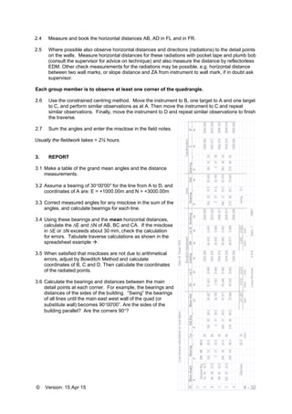 © Version: 15 Apr 15 4 - 32
2.4 Measure and book the horizontal distances AB, AD in FL and in FR.
2.5 Where possible also observe horizontal distances and directions (radiations) to the detail points
on the walls. Measure horizontal distances for these radiations with pocket tape and plumb bob
(consult the supervisor for advice on technique) and also measure the distance by reflectorless
EDM. Other check measurements for the radiations may be possible, e.g. horizontal distance
between two wall marks, or slope distance and ZA from instrument to wall mark, if in doubt ask
supervisor.
Each group member is to observe at least one corner of the quadrangle.
2.6 Use the constrained centring method. Move the instrument to B, one target to A and one target
to C, and perform similar observations as at A. Then move the instrument to C and repeat
similar observations. Finally, move the instrument to D and repeat similar observations to finish
the traverse.
2.7 Sum the angles and enter the misclose in the field notes.
Usually the fieldwork takes < 2½ hours.
3. REPORT
3.1 Make a table of the grand mean angles and the distance
measurements.
3.2 Assume a bearing of 3000'00” for the line from A to D, and
coordinates of A are: E = +1000.00m and N = +3000.00m
3.3 Correct measured angles for any misclose in the sum of the
angles, and calculate bearings for each line.
3.4 Using these bearings and the mean horizontal distances,
calculate the ∆E and ∆N of AB, BC and CA. If the misclose
in ∆E or ∆N exceeds about 30 mm, check the calculation
for errors. Tabulate traverse calculations as shown in the
spreadsheet example .
3.5 When satisfied that miscloses are not due to arithmetical
errors, adjust by Bowditch Method and calculate
coordinates of B, C and D. Then calculate the coordinates
of the radiated points.
3.6 Calculate the bearings and distances between the main
detail points at each corner. For example, the bearings and
distances of the sides of the building. “Swing” the bearings
of all lines until the main east west wall of the quad (or
substitute wall) becomes 9000'00”. Are the sides of the
building parallel? Are the corners 90?
 
