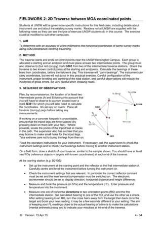 © Version: 15 Apr 15 4 - 34
FIELDWORK 2: 2D Traverse between MGA coordinated points
Students at UNSW will be given more specific instructions for this field class, including details about
instrument use and about the existing survey marks. Readers not at UNSW are supplied with the
following notes so they can see the type of exercise UNSW students do in this course. The exercise
could be modified to suit other campuses.
1. AIM
To determine with an accuracy of a few millimetres the horizontal coordinates of some survey marks
using EDM constrained-centring traversing.
2. METHOD
The traverse starts and ends on control points near the UNSW Kensington Campus. Each group is
allocated a starting and an endpoint and must place at least two intermediate points. The group must
also observe to (but not occupy) mark G361 from two of the intermediate traverse stations. Orient the
traverse to two known control points at the starting and endpoints. Calculate the bearings of these
lines from coordinates, before the fieldwork day. This traverse will “carry bearings”. The instrument can
carry coordinates, but we will not do so in this practical exercise. Careful configuration of the
instrument, proper levelling and centring of the total station, and careful observations will reduce the
incidence of gross errors. Be very careful when crossing roads.
3. SEQUENCE OF OBSERVATIONS
Plan, by reconnaissance, the location of at least two
intermediate points (A and B) taking into account that
you will have to observe to a prism located over a
mark G361 for which you will later need to calculate
the coordinates. No set-ups on roads. Place all
traverse (dumpy) pegs before taking any
measurements.
If working on a concrete footpath is unavoidable,
ensure that the tripod legs are firmly placed (by
pressing down on them with your feet). Where
possible, locate the points of the tripod feet in cracks
in the path. The supervisor also has a chisel that you
may borrow to make small holes for the tripod legs.
Take extreme care not to bump the legs from then on.
Read the operation instructions for your instrument. If necessary, ask the supervisors to check the
instrument settings and to check your bookings before moving to another instrument station.
On a field form, draw a sketch of your traverse, similar to the sample shown. You should have at least
two ROs (reference objects = targets with known coordinates) at each end of the traverse.
At the starting station (e.g. D210B):
 Set up the instrument at the starting point and the reflector at the first intermediate station A.
Carefully centre and level the instrument before turning the instrument on.
 Check the instrument settings that are relevant. In particular the correct reflector constant
must be set and the level sensor/compensator must be switched on. The electronic
tacheometer should be set to display direction, horizontal distance and height difference.
 Measure and book the pressure (in hPa) and the temperature (˚C). Enter pressure and
temperature into the instrument.
 Measure one are of horizontal directions to two orientation points (RO) and the first
intermediate station. Set calculated bearing to one of the RO, and use the other as a check.
After setting bearing to an RO, turn the cross hairs away from the target then back on to the
target and book your new reading; it may be a few seconds different to your setting. The aim
of keeping your FL readings close to the actual bearing of a line is to make the calculations
(mental arithmetic) easy and to indicate your misclose at the end of the traverse.
 
