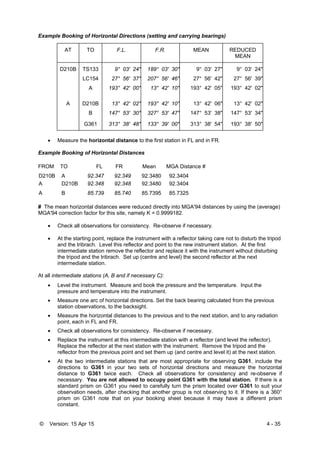 © Version: 15 Apr 15 4 - 35
Example Booking of Horizontal Directions (setting and carrying bearings)
AT TO F.L. F.R. MEAN REDUCED
MEAN
D210B TS133 9° 03' 24" 189° 03' 30" 9° 03' 27" 9° 03' 24"
LC154 27° 56' 37" 207° 56' 46" 27° 56' 42" 27° 56' 39"
A 193° 42' 00" 13° 42' 10" 193° 42' 05" 193° 42' 02"
A D210B 13° 42' 02" 193° 42' 10" 13° 42' 06" 13° 42' 02"
B 147° 53' 30" 327° 53' 47" 147° 53' 38" 147° 53' 34"
G361 313° 38' 48" 133° 39' 00" 313° 38' 54" 193° 38' 50"
 Measure the horizontal distance to the first station in FL and in FR.
Example Booking of Horizontal Distances
FROM TO FL FR Mean MGA Distance #
D210B A 92.347 92.349 92.3480 92.3404
A D210B 92.348 92.348 92.3480 92.3404
A B 85.739 85.740 85.7395 85.7325
# The mean horizontal distances were reduced directly into MGA'94 distances by using the (average)
MGA'94 correction factor for this site, namely K = 0.9999182.
 Check all observations for consistency. Re-observe if necessary.
 At the starting point, replace the instrument with a reflector taking care not to disturb the tripod
and the tribrach. Level this reflector and point to the new instrument station. At the first
intermediate station remove the reflector and replace it with the instrument without disturbing
the tripod and the tribrach. Set up (centre and level) the second reflector at the next
intermediate station.
At all intermediate stations (A, B and if necessary C):
 Level the instrument. Measure and book the pressure and the temperature. Input the
pressure and temperature into the instrument.
 Measure one arc of horizontal directions. Set the back bearing calculated from the previous
station observations, to the backsight.
 Measure the horizontal distances to the previous and to the next station, and to any radiation
point, each in FL and FR.
 Check all observations for consistency. Re-observe if necessary.
 Replace the instrument at this intermediate station with a reflector (and level the reflector).
Replace the reflector at the next station with the instrument. Remove the tripod and the
reflector from the previous point and set them up (and centre and level it) at the next station.
 At the two intermediate stations that are most appropriate for observing G361, include the
directions to G361 in your two sets of horizontal directions and measure the horizontal
distance to G361 twice each. Check all observations for consistency and re-observe if
necessary. You are not allowed to occupy point G361 with the total station. If there is a
standard prism on G361 you need to carefully turn the prism located over G361 to suit your
observation needs, after checking that another group is not observing to it. If there is a 360°
prism on G361 note that on your booking sheet because it may have a different prism
constant.
 