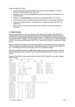 © Version: 15 Apr 15 4 - 36
At the end station (e.g. D811):
 Level the instrument. Measure and book the pressure and the temperature. Input the
pressure and temperature into the instrument.
 Measure one arc of horizontal directions to the last intermediate point and to the two end
orientation points.
 Measure the horizontal distance to the previous intermediate station, in FL and FR.
 Check that the forward and backward (horizontal) distances are in reasonable agreement.
 Compute the angular misclose. The tolerance for the angular misclose is 60" of arc (for
beginners ).
 Book the makes, types and serial numbers of the instrument, prisms, thermometer and
barometer.
4. COMPUTATIONS
Obtain the grid distances in the map projection system (Map Grid of Australia 1994, MGA'94) by
multiplying the (mean) measured horizontal distances by the (approximate) combined sea level and
grid (Map Grid of Australia 1994, MGA'94) correction factor K = 0.9999182 for this site. [K for this site
was computed with E = 336556 m, an AHD height (H) of 47.7 m, a bearing of 45°, a GDA'94 latitude of
-33.92° and a geoid-ellipsoid separation (N) of 22.5 m. See another course for an explanation of these
terms.]
Obtain the MGA'94 coordinates for the intermediate stations by completing the traverse calculations,
including an adjustment by the Bowditch rule. Calculate the angular (in ") and the linear misclose (in
mm). The tolerances are 60" for the angular and 25 mm for the linear misclose.
Calculate the MGA'94 coordinates of G361 from the two observing intermediate stations, after first
having adjusted the traverse. Compare the two solutions and take the mean, if no gross errors are
evident.
Prepare an input file for a least squares network program (FIXIT at UNSW) for your data. Example
FIXIT input file:
TITLE Example Willis St Traverse
COMMENT Dis ppm Dir cent
DSD 5.0 0.0 10.0 0.0
COORDINATE 1 EN D210B 336633.044 6245395.354
COORDINATE 2 A 336571. 6245406.
COORDINATE 3 B 336547. 6245369.
COORDINATE 4 EN D811 336547.541 6245280.759
COORDINATE 5 Target (B/G361) 336548. 6245374.
COORDINATE 6 EN TS133 335477.610 6245940.409
COORDINATE 7 EN LC154 336498.902 6245471.555
COORDINATE 8 EN LC 153 336482.351 6245417.666
COORDINATE 9 EN LC 170 336428.784 6245331.121
Comment Mean MGA distances
H DISTANCE 1 2 62.7694
H DISTANCE 2 3 44.2769
H DISTANCE 2 5 38.8733
H DISTANCE 3 5 5.9125
H DISTANCE 3 4 87.6276
Comment Reduced means of directions, carried bearings
DIRECTION 1 6 1 295 15 17.00
DIRECTION 1 7 1 299 36 10.00
DIRECTION 1 2 1 279 22 8.00
DIRECTION 2 1 1 99 22 8.00
DIRECTION 2 5 1 216 8 24.00
DIRECTION 2 3 1 212 48 38.00
DIRECTION 3 2 1 32 48 38.00
DIRECTION 3 5 1 10 24 25.00
DIRECTION 3 4 1 179 43 6.00
DIRECTION 4 3 1 359 43 6.00
DIRECTION 4 8 1 334 31 25.00
DIRECTION 4 9 1 292 59 24.00
 