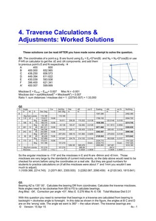 © Version: 15 Apr 15 4s - 1
4. Traverse Calculations &
Adjustments: Worked Solutions
These solutions can be read AFTER you have made some attempt to solve the question.
Q1. The coordinates of a point e.g. B are found using EB = EA+D*sin(B) and NB = NA+D*cos(B) or use
PR on calculator to get the ∆E and ∆N components, and add them
to previous point’s E and N respectively. 
A 400 600
B 400.000 652.965
C 436.250 656.573
D 449.394 611.622
E 430.039 593.938
F 396.400 621.341
A' 400.007 599.999
Misclose E = Efinish – Estart= 0.007 Misc N = -0.001
Misclose dist = sqrt(MiscloseE2
+ MiscloseN2
) = 0.007
Ratio 1: sum distances / misclose dist = 1: (2275/0.007) = 1:33,000
Q2.
Pt Angle Cor Adj Brg Dist ∆E cor E Easting ∆N cor N Northing
D M S Dec Deg " Dec Deg m m m m
B 1057.280 2492.390
Brg from coords: 119.189 119.189
A 115 37 0 115.617 19.86 1769.150 2094.720
Brg: 54.806 54.811 208.26 170.202 0.0138 120.0148 0.0100
1 168 19 10 168.319 19.86 1939.366 2214.745
Brg: 43.125 43.136 193.47 132.282 0.0128 141.1813 0.0092
2 281 12 40 281.211 19.86 2071.660 2355.935
Brg: 144.336 144.353 326.71 190.405 0.0216 -265.491 0.0156
3 242 53 40 242.894 19.86 2262.087 2090.460
Brg: 207.231 207.253 309.15 -141.564 0.0205 -274.833 0.0148
4 80 26 20 80.439 19.86 2120.543 1815.642
Brg: 107.669 107.697 224.79 214.152 0.0149 -68.3326 0.0107
X 173 31 0 173.517 19.86 2334.710 1747.320
Brg: 101.186 101.219 Given: 2334.710 Given: 1747.320
Y 1262.38 565.476 2995.850 -347.461 1616.180
Brg from coords: 101.219 101.219 565.56 -347.4
Misclose: -0.0331 -119.2 0 -0.0838 0.0838 -0.0606 0.0606
So the angular misclose is -119” and the miscloses in E and N are -84mm and -61mm. Those
miscloses are very large by the standards of current instruments, so the data above would need to be
checked for errors before using the coordinates on a real site. But they are good numbers for
students to practice calculations on (if all the miscloses were about 1” and 1mm you wouldn’t see
much to adjust).
1 (1939.366, 2214.745) 2 (2071.661, 2355.935) 3 (2262.087, 2090.459) 4 (2120.543, 1815.641)
Q3.
Bearing AZ is 135° 00’. Calculate the bearing DR from coordinates. Calculate the traverse miscloses.
Note angles need to be clockwise from BS to FS to calculate bearings.
Ang Misc -04', Correction per angle +01', Misc E 0.276 Misc N -0.136 Total Misclose Dist 0.31
With this question you need to remember that bearings in a traverse are calculated from bearing to
backsight + clockwise angle to foresight. In this data as shown in the figure, the angles at B C and D
are on the ‘wrong’ side. The angle we want is 360° – the value shown. The traverse bearings are:
 